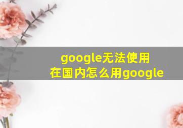 google无法使用 在国内怎么用google